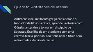 Quem foi Antístenes de Atenas
Antístenes foi um filósofo grego considerado o
fundador da filosofia cínica, aprendeu retórica com
Górgias antes de se tornar um discípulo de
Sócrates. Era filho de um ateniense com uma
escrava trácia, por isso, não tinha nem o título nem
o direito de cidadão ateniense.
 