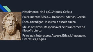 Nascimento: 445 a.C., Atenas, Grécia
Falecimento: 365 a.C. (80 anos), Atenas, Grécia
Escola/tradição: Inspirou a escola cínica
Ideias notáveis: Responsável pelos alicerces da
filosofia cínica
Principais interesses: Ascese, Ética, Linguagem,
Literatura, Lógica
 
