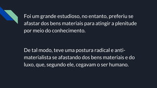 Foi um grande estudioso, no entanto, preferiu se
afastar dos bens materiais para atingir a plenitude
por meio do conhecimento.
De tal modo, teve uma postura radical e anti-
materialista se afastando dos bens materiais e do
luxo, que, segundo ele, cegavam o ser humano.
 