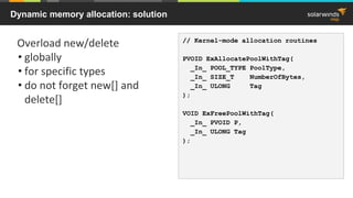 Dynamic memory allocation: solution
Overload new/delete
• globally
• for specific types
• do not forget new[] and
delete[]
// Kernel-mode allocation routines
PVOID ExAllocatePoolWithTag(
_In_ POOL_TYPE PoolType,
_In_ SIZE_T NumberOfBytes,
_In_ ULONG Tag
);
VOID ExFreePoolWithTag(
_In_ PVOID P,
_In_ ULONG Tag
);
 