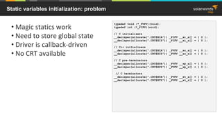 Static variables initialization: problem
• Magic statics work
• Need to store global state
• Driver is callback-driven
• No CRT available
typedef void (*_PVFV)(void);
typedef int (*_PIFV)(void);
// C initializers
__declspec(allocate(".CRT$XIA")) _PIFV __xi_a[] = { 0 };
__declspec(allocate(".CRT$XIZ")) _PIFV __xi_z[] = { 0 };
// C++ initializers
__declspec(allocate(".CRT$XCA")) _PVFV __xc_a[] = { 0 };
__declspec(allocate(".CRT$XCZ")) _PVFV __xc_z[] = { 0 };
// C pre-terminators
__declspec(allocate(".CRT$XPA")) _PVFV __xp_a[] = { 0 };
__declspec(allocate(".CRT$XPZ")) _PVFV __xp_z[] = { 0 };
// C terminators
__declspec(allocate(".CRT$XTA")) _PVFV __xt_a[] = { 0 };
__declspec(allocate(".CRT$XTZ")) _PVFV __xt_z[] = { 0 };
 