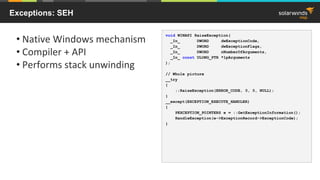Exceptions: SEH
• Native Windows mechanism
• Compiler + API
• Performs stack unwinding
void WINAPI RaiseException(
_In_ DWORD dwExceptionCode,
_In_ DWORD dwExceptionFlags,
_In_ DWORD nNumberOfArguments,
_In_ const ULONG_PTR *lpArguments
);
// Whole picture
__try
{
::RaiseException(ERROR_CODE, 0, 0, NULL);
}
__except(EXCEPTION_EXECUTE_HANDLER)
{
PEXCEPTION_POINTERS e = ::GetExceptionInformation();
HandleException(e->ExceptionRecord->ExceptionCode);
}
 