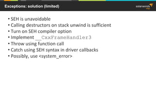 Exceptions: solution (limited)
• SEH is unavoidable
• Calling destructors on stack unwind is sufficient
• Turn on SEH compiler option
• Implement __CxxFrameHandler3
• Throw using function call
• Catch using SEH syntax in driver callbacks
• Possibly, use <system_error>
 