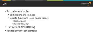 CRT
• Partially available
• all headers are in place
• unsafe functions issue linker errors
• floating point
• malloc/free, I/O
• Use kernel API (RtlXxx)
• Reimplement or borrow
 