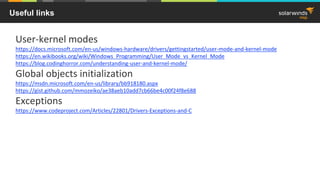 Useful links
User-kernel modes
https://docs.microsoft.com/en-us/windows-hardware/drivers/gettingstarted/user-mode-and-kernel-mode
https://en.wikibooks.org/wiki/Windows_Programming/User_Mode_vs_Kernel_Mode
https://blog.codinghorror.com/understanding-user-and-kernel-mode/
Global objects initialization
https://msdn.microsoft.com/en-us/library/bb918180.aspx
https://gist.github.com/mmozeiko/ae38aeb10add7cb66be4c00f24f8e688
Exceptions
https://www.codeproject.com/Articles/22801/Drivers-Exceptions-and-C
 
