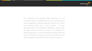 The SolarWinds and SolarWinds MSP trademarks are the
exclusive property of SolarWinds MSP UK Ltd. or its affiliates and
may be registered or pending registration with the U.S. Patent
and Trademark Office and in other countries. All other
SolarWinds MSP UK and SolarWinds trademarks, service marks,
and logos may be common law marks or are registered or
pending registration. All other trademarks mentioned herein are
used for identification purposes only and are trademarks (and
may be registered trademarks) of their respective companies.
 