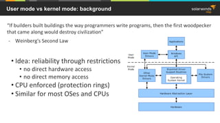 User mode vs kernel mode: background
• Idea: reliability through restrictions
• no direct hardware access
• no direct memory access
• CPU enforced (protection rings)
• Similar for most OSes and CPUs
“If builders built buildings the way programmers write programs, then the first woodpecker
that came along would destroy civilization”
- Weinberg's Second Law
 