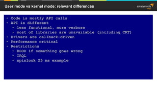 User mode vs kernel mode: relevant differences
• Code is mostly API calls
• API is different
• less functional, more verbose
• most of libraries are unavailable (including CRT)
• Drivers are callback-driven
• Performance critical
• Restrictions
• BSOD if something goes wrong
• IRQL
• spinlock 25 ms example
 