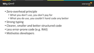 Why C++?
• Zero-overhead principle
• What you don’t use, you don’t pay for
• What you do use, you couldn’t hand code any better
• Strong typing
• Clearer, smaller and better structured code
• Less error-prone code (e.g. RAII)
• Motivates developers
 