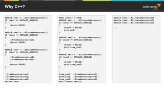 Why C++?
HANDLE res1 = ::AllocateResource();
if (res1 == INVALID_HANDLE)
{
return FALSE;
}
HANDLE res2 = ::AllocateResource();
if (res2 == INVALID_HANDLE)
{
::FreeResource(res1);
return FALSE;
}
HANDLE res3 = ::AllocateResource();
if (res3 == INVALID_HANDLE)
{
::FreeResource(res2);
::FreeResource(res1);
return FALSE;
}
...
::FreeResource(res3);
::FreeResource(res2);
::FreeResource(res1);
return TRUE;
Handle res1(::AllocateResource());
Handle res2(::AllocateResource());
Handle res3(::AllocateResource());
...
BOOL result = TRUE;
HANDLE res1 = ::AllocateResource();
if (res1 == INVALID_HANDLE)
{
result = FALSE;
goto end;
}
HANDLE res2 = ::AllocateResource();
if (res2 == INVALID_HANDLE)
{
result = FALSE;
goto free_res1;
}
HANDLE res3 = ::AllocateResource();
if (res2 == INVALID_HANDLE)
{
result = FALSE;
goto free_res2;
}
...
free_res3: ::FreeResource(res3);
free_res2: ::FreeResource(res2);
free_res1: ::FreeResource(res1);
end: return result;
 