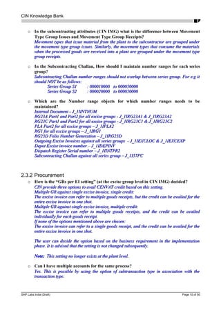 CIN Knowledge Bank
o In the subcontracting attributes (CIN IMG) what is the difference between Movement
Type Group Issues and Movement Type Group Receipts?
Movement types that issue material from the plant to the subcontractor are grouped underMovement types that issue material from the plant to the subcontractor are grouped under
the movement type group issues. Similarly, the movement types that consume the materialsthe movement type group issues. Similarly, the movement types that consume the materials
when the processed goods are received into a plant are grouped under the movement typewhen the processed goods are received into a plant are grouped under the movement type
group receipts.group receipts.
o In the Subcontracting Challan, How should I maintain number ranges for each series
group?
Subcontracting Challan number ranges should not overlap between series group. For e.g itSubcontracting Challan number ranges should not overlap between series group. For e.g it
should NOT be as follows:should NOT be as follows:
Series Group S1Series Group S1 : 000010000: 000010000 to 000050000to 000050000
Series Group S2Series Group S2 : 000020000: 000020000 to 000050000to 000050000
o Which are the Number range objects for which number ranges needs to be
maintained?
Internal Document - J_1IINTNUMInternal Document - J_1IINTNUM
RG23A Part1 and Part2 for all excise groups - J_1IRG23A1 & J_1IRG23A2RG23A Part1 and Part2 for all excise groups - J_1IRG23A1 & J_1IRG23A2
RG23C Part1 and Part2 for all excise groups - J_1IRG23C1 & J_1IRG23C2RG23C Part1 and Part2 for all excise groups - J_1IRG23C1 & J_1IRG23C2
PLA Part2 for all excise groups – J_1IPLA2PLA Part2 for all excise groups – J_1IPLA2
RG1 for all excise groups – J_1IRG1RG1 for all excise groups – J_1IRG1
RG23D Folio Number Generation – J_1IRG23DRG23D Folio Number Generation – J_1IRG23D
Outgoing Excise Invoices against all series groups - J_1IEXCLOC & J_1IEXCEXPOutgoing Excise Invoices against all series groups - J_1IEXCLOC & J_1IEXCEXP
Depot Excise invoice number – J_1IDEPINVDepot Excise invoice number – J_1IDEPINV
Dispatch Register Serial number – J_1IINTPR2Dispatch Register Serial number – J_1IINTPR2
Subcontracting Challan against all series group – J_1I57FCSubcontracting Challan against all series group – J_1I57FC
2.3.2 Procurement
o How is the “GRs per EI setting” (at the excise group level in CIN IMG) decided?
CIN provide three options to avail CENVAT credit based on this setting.CIN provide three options to avail CENVAT credit based on this setting.
Multiple GR against single excise invoice, single credit:Multiple GR against single excise invoice, single credit:
The excise invoice can refer to multiple goods receipts, but the credit can be availed for theThe excise invoice can refer to multiple goods receipts, but the credit can be availed for the
entire excise invoice in one shot.entire excise invoice in one shot.
Multiple GR against single excise invoice, multiple credit:Multiple GR against single excise invoice, multiple credit:
The excise invoice can refer to multiple goods receipts, and the credit can be availedThe excise invoice can refer to multiple goods receipts, and the credit can be availed
individually for each goods receipt.individually for each goods receipt.
If none of the options mentioned above are chosen:If none of the options mentioned above are chosen:
The excise invoice can refer to a single goods receipt, and the credit can be availed for theThe excise invoice can refer to a single goods receipt, and the credit can be availed for the
entire excise invoice in one shot.entire excise invoice in one shot.
The user can decide the option based on the business requirement in the implementationThe user can decide the option based on the business requirement in the implementation
phase. It is advised that the setting is not changed subsequently.phase. It is advised that the setting is not changed subsequently.
Note:Note: This setting no longer exists at the plant level.This setting no longer exists at the plant level.
o Can I have multiple accounts for the same process?
Yes. This is possible by using the option of subtransaction type in association with theYes. This is possible by using the option of subtransaction type in association with the
transaction type.transaction type.
SAP Labs India (Draft) Page 10 of 50
 