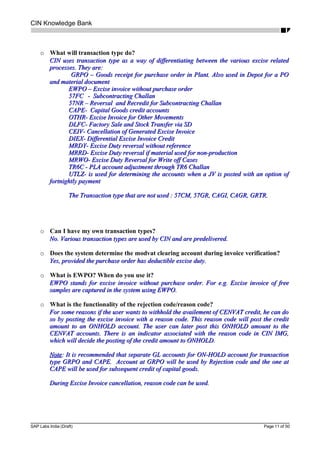 CIN Knowledge Bank
o What will transaction type do?
CIN uses transaction type as a way of differentiating between the various excise relatedCIN uses transaction type as a way of differentiating between the various excise related
processes. They are:processes. They are:
GRPO – Goods receipt for purchase order in Plant. Also used in Depot for a POGRPO – Goods receipt for purchase order in Plant. Also used in Depot for a PO
and material documentand material document
EWPO – Excise invoice without purchase orderEWPO – Excise invoice without purchase order
57FC57FC - Subcontracting Challan- Subcontracting Challan
57NR – Reversal and Recredit for Subcontracting Challan57NR – Reversal and Recredit for Subcontracting Challan
CAPE- Capital Goods credit accountsCAPE- Capital Goods credit accounts
OTHR- Excise Invoice for Other MovementsOTHR- Excise Invoice for Other Movements
DLFC- Factory Sale and Stock Transfer via SDDLFC- Factory Sale and Stock Transfer via SD
CEIV- Cancellation of Generated Excise InvoiceCEIV- Cancellation of Generated Excise Invoice
DIEX- Differential Excise Invoice CreditDIEX- Differential Excise Invoice Credit
MRDY- Excise Duty reversal without referenceMRDY- Excise Duty reversal without reference
MRRD- Excise Duty reversal if material used for non-productionMRRD- Excise Duty reversal if material used for non-production
MRWO- Excise Duty Reversal for Write off CasesMRWO- Excise Duty Reversal for Write off Cases
TR6C - PLA account adjustment through TR6 ChallanTR6C - PLA account adjustment through TR6 Challan
UTLZ- is used for determining the accounts when a JV is posted with an option ofUTLZ- is used for determining the accounts when a JV is posted with an option of
fortnightly paymentfortnightly payment
The Transaction type that are not used : 57CM, 57GR, CAGI, CAGR, GRTR.The Transaction type that are not used : 57CM, 57GR, CAGI, CAGR, GRTR.
o Can I have my own transaction types?
No. Various transaction types are used by CIN and are predelivered.No. Various transaction types are used by CIN and are predelivered.
o Does the system determine the modvat clearing account during invoice verification?
Yes, provided the purchase order has deductible excise duty.Yes, provided the purchase order has deductible excise duty.
o What is EWPO? When do you use it?
EWPO stands for excise invoice without purchase order. For e.g. Excise invoice of freeEWPO stands for excise invoice without purchase order. For e.g. Excise invoice of free
samples are captured in the system using EWPO.samples are captured in the system using EWPO.
o What is the functionality of the rejection code/reason code?
For some reasons if the user wants to withhold the availement of CENVAT credit, he can doFor some reasons if the user wants to withhold the availement of CENVAT credit, he can do
so by posting the excise invoice with a reason code. This reason code will post the creditso by posting the excise invoice with a reason code. This reason code will post the credit
amount to an ONHOLD account. The user can later post this ONHOLD amount to theamount to an ONHOLD account. The user can later post this ONHOLD amount to the
CENVAT accounts. There is an indicator associated with the reason code in CIN IMG,CENVAT accounts. There is an indicator associated with the reason code in CIN IMG,
which will decide the posting of the credit amount to ONHOLD.which will decide the posting of the credit amount to ONHOLD.
NoteNote: It is recommended that separate GL accounts for ON-HOLD account for transaction: It is recommended that separate GL accounts for ON-HOLD account for transaction
type GRPO and CAPE. Account at GRPO will be used by Rejection code and the one attype GRPO and CAPE. Account at GRPO will be used by Rejection code and the one at
CAPE will be used for subsequent credit of capital goods.CAPE will be used for subsequent credit of capital goods.
During Excise Invoice cancellation, reason code can be used.During Excise Invoice cancellation, reason code can be used.
SAP Labs India (Draft) Page 11 of 50
 