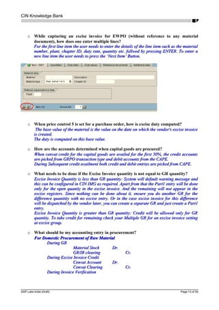 CIN Knowledge Bank
o While capturing an excise invoice for EWPO (without reference to any material
document), how does one enter multiple lines?
For the first line item the user needs to enter the details of the line item such as the materialFor the first line item the user needs to enter the details of the line item such as the material
number, plant, chapter ID, duty rate, quantity etc. follwed by pressing ENTER. To enter anumber, plant, chapter ID, duty rate, quantity etc. follwed by pressing ENTER. To enter a
new line item the user needs to press the ‘Next Item’ Button.new line item the user needs to press the ‘Next Item’ Button.
o When price control 5 is set for a purchase order, how is excise duty computed?
The base value of the material is the value on the date on which the vendor's excise invoiceThe base value of the material is the value on the date on which the vendor's excise invoice
is created.is created.
The duty is computed on this base value.The duty is computed on this base value.
o How are the accounts determined when capital goods are procured?
When cenvat credit for the capital goods are availed for the first 50%, the credit accountsWhen cenvat credit for the capital goods are availed for the first 50%, the credit accounts
are picked from GRPO transaction type and debit accounts from the CAPE.are picked from GRPO transaction type and debit accounts from the CAPE.
During Subsequent credit availment both credit and debit entries are picked from CAPE.During Subsequent credit availment both credit and debit entries are picked from CAPE.
o What needs to be done if the Excise Invoice quantity is not equal to GR quantity?
Excise Invoice Quantity is less than GR quantity: System will default warning message andExcise Invoice Quantity is less than GR quantity: System will default warning message and
this can be configured in CIN IMG as required. Apart from that the Part1 entry will be donethis can be configured in CIN IMG as required. Apart from that the Part1 entry will be done
only for the open quanity in the excise invoice. And the remaining will not appear in theonly for the open quanity in the excise invoice. And the remaining will not appear in the
excise registers. Since nothing can be done about it, ensure you do another GR for theexcise registers. Since nothing can be done about it, ensure you do another GR for the
difference quanitity with no excise entry. Or in the case excise invoice for this differencedifference quanitity with no excise entry. Or in the case excise invoice for this difference
will be dispatched by the vendor later, you can create a separate GR and just create a Part1will be dispatched by the vendor later, you can create a separate GR and just create a Part1
entry.entry.
Excise Invoice Quantity is greater than GR quantity: Credit will be allowed only for GRExcise Invoice Quantity is greater than GR quantity: Credit will be allowed only for GR
quantity. To take credit for remaining check your Multiple GR for an excise invoice settingquantity. To take credit for remaining check your Multiple GR for an excise invoice setting
at excise group.at excise group.
o What should be my accounting entry in procurement?
For Domestic Procurement of Raw MaterialFor Domestic Procurement of Raw Material
During GRDuring GR
Material StockMaterial Stock Dr.Dr.
GR/IR clearingGR/IR clearing Cr.Cr.
During Excise Invoice CreditDuring Excise Invoice Credit
Cenvat AccountCenvat Account Dr.Dr.
Cenvat ClearingCenvat Clearing Cr.Cr.
During Invoice VerificationDuring Invoice Verification
SAP Labs India (Draft) Page 13 of 50
 