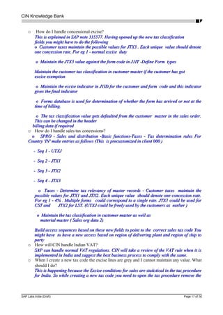 CIN Knowledge Bank
o How do I handle concessional excise?
This is explained in SAP note 335577. Having opened up the new tax classificationThis is explained in SAP note 335577. Having opened up the new tax classification
fields you might have to do the followingfields you might have to do the following
o Customer taxes maintain the possible values for JTX3 . Each unique value should denoteo Customer taxes maintain the possible values for JTX3 . Each unique value should denote
one concession rate. For eg 1 - normal excise dutyone concession rate. For eg 1 - normal excise duty
o Maintain the JTX3 value against the form code in J1IT -Define Form typeso Maintain the JTX3 value against the form code in J1IT -Define Form types
Maintain the customer tax classification in customer master if the customer has gotMaintain the customer tax classification in customer master if the customer has got
excise exemptionexcise exemption
o Maintain the excise indicator in J1ID for the customer and form code and this indicatoro Maintain the excise indicator in J1ID for the customer and form code and this indicator
gives the final indicatorgives the final indicator
o Forms database is used for determination of whether the form has arrived or not at theo Forms database is used for determination of whether the form has arrived or not at the
time of billing.time of billing.
o The tax classification value gets defaulted from the customer master in the sales order.o The tax classification value gets defaulted from the customer master in the sales order.
This can be changed in the headerThis can be changed in the header
billing data if requiredbilling data if required
o How do I handle sales tax concessions?
o SPRO - Sales and distribution -Basic functions-Taxes - Tax determination rules Foro SPRO - Sales and distribution -Basic functions-Taxes - Tax determination rules For
Country 'IN' make entries as follows (This is precustomized in client 000 )Country 'IN' make entries as follows (This is precustomized in client 000 )
- Seq 1 - UTXJ- Seq 1 - UTXJ
- Seq 2 - JTX1- Seq 2 - JTX1
- Seq 3 - JTX2- Seq 3 - JTX2
- Seq 4 - JTX3- Seq 4 - JTX3
o Taxes - Determine tax relevancy of master records - Customer taxes maintain theo Taxes - Determine tax relevancy of master records - Customer taxes maintain the
possible values for JTX1 and JTX2. Each unique value should denote one concession rate.possible values for JTX1 and JTX2. Each unique value should denote one concession rate.
For eg 1 - 4% . Multiple forms could correspond to a single rate. JTX1 could be used forFor eg 1 - 4% . Multiple forms could correspond to a single rate. JTX1 could be used for
CST and JTX2 for LST. (UTXJ could be freely used by the customers as earlier )CST and JTX2 for LST. (UTXJ could be freely used by the customers as earlier )
o Maintain the tax classification in customer master as well aso Maintain the tax classification in customer master as well as
material master ( Sales org data 2)material master ( Sales org data 2)
Build access sequences based on these new fields to point to the correct sales tax code YouBuild access sequences based on these new fields to point to the correct sales tax code You
might have to have a new access based on region of delivering plant and region of ship tomight have to have a new access based on region of delivering plant and region of ship to
partyparty
o How will CIN handle Indian VAT?
SAP can handle normal VAT regulations. CIN will take a review of the VAT rule when it isSAP can handle normal VAT regulations. CIN will take a review of the VAT rule when it is
implemented in India and suggest the best business process to comply with the same.implemented in India and suggest the best business process to comply with the same.
o When I create a new tax code the excise lines are grey and I cannot maintain any value. What
should I do?
This is happening because the Excise conditions for sales are statistical in the tax procedureThis is happening because the Excise conditions for sales are statistical in the tax procedure
for India. So while creating a new tax code you need to open the tax procedure remove thefor India. So while creating a new tax code you need to open the tax procedure remove the
SAP Labs India (Draft) Page 17 of 50
 