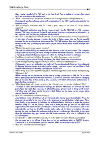 CIN Knowledge Bank
Duty can be rounded off in CIN only at the item level. Due to technical reasons duty roundDuty can be rounded off in CIN only at the item level. Due to technical reasons duty round
off is not provided at the header level.off is not provided at the header level.
o When I create an excise invoice for exports what exchange rate will the system take?
System picks up the exchange rate which is maintained in the CIN configuration data for theSystem picks up the exchange rate which is maintained in the CIN configuration data for the
company code.company code.
o With fortnightly utilization why do I need a part2 entry at the time of Excise invoice
creation?
With fortnightly utilization you do not create an entry in the CENVAT or PLA registers.With fortnightly utilization you do not create an entry in the CENVAT or PLA registers.
Instead CIN keeps a separate Despatch register and generates continuous serial numbers inInstead CIN keeps a separate Despatch register and generates continuous serial numbers in
this register that can be used for future reconciliation.this register that can be used for future reconciliation.
o Do I need to have balances in my CENVAT accounts at the time of Excise invoice creation?
At the time of excise invoice creation the debit is being made into an Excise payableAt the time of excise invoice creation the debit is being made into an Excise payable
account. So you need not have balances in the CENVAT account. You need to have enoughaccount. So you need not have balances in the CENVAT account. You need to have enough
money at the time of fortnightly utilization or you should have made a debit through TR6money at the time of fortnightly utilization or you should have made a debit through TR6
into PLA.into PLA.
o What are the exceptional reports possible?
You can list all the billing documents for which excise invoice is not created. You can get aYou can list all the billing documents for which excise invoice is not created. You can get a
list of all excise invoices for which billing document has been cancelled., You can also havelist of all excise invoices for which billing document has been cancelled., You can also have
a report of all cancelled excise invoice for which the billing document is still opena report of all cancelled excise invoice for which the billing document is still open.
o Can I know which are the billing documents for which there is no excise invoice?
Excise due list gives you all billing documents for which there is no excise invoice.Excise due list gives you all billing documents for which there is no excise invoice.
o Number range skipping happens for excise invoice. What could be the reason?
CIN number ranges are defined as not buffered. You need to check if this has been changed.CIN number ranges are defined as not buffered. You need to check if this has been changed.
If skipping happens never reset the number range.. you must report the problem to SAPIf skipping happens never reset the number range.. you must report the problem to SAP
support immediately so that they can help you resolve this.support immediately so that they can help you resolve this.
o While doing excise invoice creation I get an error message that system failure during locking.
What can I do?
While creating the excise invoice, at the time of saving system tries to lock the GL accountWhile creating the excise invoice, at the time of saving system tries to lock the GL account
that is getting updated with the new balances. S probably some one else could be changingthat is getting updated with the new balances. S probably some one else could be changing
the GL account data at that point of time. This is a very short phenomena and is meant tothe GL account data at that point of time. This is a very short phenomena and is meant to
keep the data consistency.keep the data consistency.
o While doing depot sales invoice selection, list of invoices are not getting displayed. Why?
You need to check the customization settings for LIFOor FIFO and the invoices of whichYou need to check the customization settings for LIFOor FIFO and the invoices of which
period you have set. Also you need to check the excise group which is being used. Systemperiod you have set. Also you need to check the excise group which is being used. System
will show you only those excise invoices which belong to the same excise group, plant,will show you only those excise invoices which belong to the same excise group, plant,
storage location and batch.storage location and batch.
o How do I handle the a-certificate at depot?
A certificates come when the goods are removed after paying a provisional duty. When theA certificates come when the goods are removed after paying a provisional duty. When the
final price is decided at the time of the order you need to pay the balance of the duty. Therefinal price is decided at the time of the order you need to pay the balance of the duty. There
is no facility at the moment to calculate the differential duty. You have to make the paymentis no facility at the moment to calculate the differential duty. You have to make the payment
manully using J1IS at the factory. Once this is done you can go back to the depot andmanully using J1IS at the factory. Once this is done you can go back to the depot and
capture this extra payment into your RG23D. This is recorded as a new serial no with in thecapture this extra payment into your RG23D. This is recorded as a new serial no with in the
original folio so that the RG23D register value tally. At the time of selection of exciseoriginal folio so that the RG23D register value tally. At the time of selection of excise
invoice for sale you have the option to pick up the a-certificates for the excise invoice andinvoice for sale you have the option to pick up the a-certificates for the excise invoice and
then the additional duty gets added into the invoice amount. Also this is reflected in thethen the additional duty gets added into the invoice amount. Also this is reflected in the
RG23D register.RG23D register.
o Is it possible to add some additional duty on to the depot invoice with out A certificate?
No you need an A certificate if you have to get an additional duty in RG23D invoice.No you need an A certificate if you have to get an additional duty in RG23D invoice.
Alternative is to write customer specific routines which are not supported by CIN.Alternative is to write customer specific routines which are not supported by CIN.
o How do I handle the returns at depot?
SAP Labs India (Draft) Page 19 of 50
 