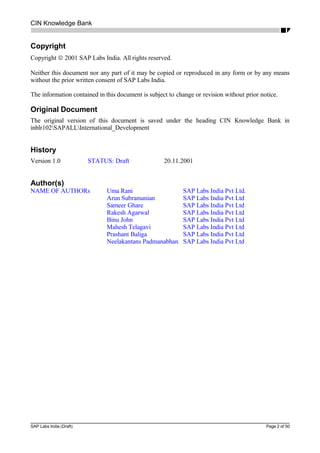 CIN Knowledge Bank
Copyright
Copyright © 2001 SAP Labs India. All rights reserved.
Neither this document nor any part of it may be copied or reproduced in any form or by any means
without the prior written consent of SAP Labs India.
The information contained in this document is subject to change or revision without prior notice.
Original Document
The original version of this document is saved under the heading CIN Knowledge Bank in
inblr102SAPALLInternational_Development
History
Version 1.0 STATUS: Draft 20.11.2001
Author(s)
NAME OF AUTHORs Uma Rani SAP Labs India Pvt Ltd.
Arun Subramanian SAP Labs India Pvt Ltd
Sameer Ghare SAP Labs India Pvt Ltd
Rakesh Agarwal SAP Labs India Pvt Ltd
Binu John SAP Labs India Pvt Ltd
Mahesh Telagavi SAP Labs India Pvt Ltd
Prashant Baliga SAP Labs India Pvt Ltd
Neelakantans Padmanabhan SAP Labs India Pvt Ltd
SAP Labs India (Draft) Page 2 of 50
 