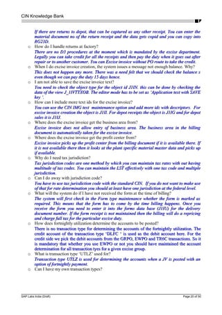 CIN Knowledge Bank
If there are returns to depot, that can be captured as any other receipt. You can enter theIf there are returns to depot, that can be captured as any other receipt. You can enter the
material document no of the return receipt and the data gets copid and you can copy intomaterial document no of the return receipt and the data gets copid and you can copy into
RG23D.RG23D.
o How do I handle returns at factory?
There are no D3 procedures at the moment which is mandated by the excise department.There are no D3 procedures at the moment which is mandated by the excise department.
Legally you can take credit for all the receipts and then pay the duty when it goes out afterLegally you can take credit for all the receipts and then pay the duty when it goes out after
repair or to another customer. You can Excise invoice without PO route to take the credit.repair or to another customer. You can Excise invoice without PO route to take the credit.
o When I do excise invoice creation, the system issues a message not enough balance. Why?
This does not happen any more. There was a need felt that we should check the balance sThis does not happen any more. There was a need felt that we should check the balance s
even though we can pay the duty 15 days hence.even though we can pay the duty 15 days hence.
o I am not able to save the excise invoice text?
You need to check the object type for the object id J1IN. this can be done by checking theYou need to check the object type for the object id J1IN. this can be done by checking the
data of the view J_1IVTTXOB. The editor mode has to be set as ‘Application text with SAVEdata of the view J_1IVTTXOB. The editor mode has to be set as ‘Application text with SAVE
key ‘.key ‘.
o How can I include more text ids for the excise invoice?
You can use the CIN IMG text maintenance option and add more ids with descriptors. ForYou can use the CIN IMG text maintenance option and add more ids with descriptors. For
excise invoice creation the object is J1II. For depot receipts the object is J1IG and for depotexcise invoice creation the object is J1II. For depot receipts the object is J1IG and for depot
sales it is J1IJ.sales it is J1IJ.
o Where does the excise invoice get the business area from?
Excise invoice does not allow entry of business area. The business area in the billingExcise invoice does not allow entry of business area. The business area in the billing
document is automatically taken for the excise invoice.document is automatically taken for the excise invoice.
o Where does the excise invoice get the profit center from?
Excise invoice picks up the profit center from the billing document if it is available there. IfExcise invoice picks up the profit center from the billing document if it is available there. If
it is not available there then it looks at the plant specific material master data and picks upit is not available there then it looks at the plant specific material master data and picks up
if available.if available.
o Why do I need tax jurisdiction?
Tax jurisdiction codes are one method by which you can maintain tax rates with out havingTax jurisdiction codes are one method by which you can maintain tax rates with out having
multitude of tax codes. You can maintain the LST effectively with one tax code and multiplemultitude of tax codes. You can maintain the LST effectively with one tax code and multiple
jurisdiction.jurisdiction.
o Can I do away with jurisdiction code?
You have to use tax jurisdiction code with the standard CIN. If you do not want to make useYou have to use tax jurisdiction code with the standard CIN. If you do not want to make use
of that for rate determination you should at least have one jurisdiction at the federal level.of that for rate determination you should at least have one jurisdiction at the federal level.
o What will the system do if I have not received the form at the time of billing?
The system will first check in the Form type maintenance whether the form is marked asThe system will first check in the Form type maintenance whether the form is marked as
required. This means that the form has to come by the time billing happens. Once yourequired. This means that the form has to come by the time billing happens. Once you
receive the form you need to enter it into the forms data base (J1IU) for the deliveryreceive the form you need to enter it into the forms data base (J1IU) for the delivery
document number. If the form receipt is not maintained then the billing will do a repricingdocument number. If the form receipt is not maintained then the billing will do a repricing
and charge full tax for the particular excise duty.and charge full tax for the particular excise duty.
o How does fortnightly utilization determine the accounts to be posted?
There is no transaction type for determining the accounts of the fortnightly utilization. TheThere is no transaction type for determining the accounts of the fortnightly utilization. The
credit account of the transaction type ‘DLFC ‘ is used as the debit account here. For thecredit account of the transaction type ‘DLFC ‘ is used as the debit account here. For the
credit side we pick the debit accounts from the GRPO, EWPO and TR6C transactions. So itcredit side we pick the debit accounts from the GRPO, EWPO and TR6C transactions. So it
is mandatory that whether you use EWPO or not you should have maintained the accountis mandatory that whether you use EWPO or not you should have maintained the account
determination for all transaction tyes for a given excise group.determination for all transaction tyes for a given excise group.
o What is transaction type ‘UTLZ’ used for?
Transaction type UTLZ is used for determining the accounts when a JV is posted with anTransaction type UTLZ is used for determining the accounts when a JV is posted with an
option of fortnightly payment.option of fortnightly payment.
o Can I have my own transaction types?
SAP Labs India (Draft) Page 20 of 50
 