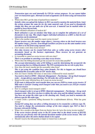 CIN Knowledge Bank
Transaction types are used internally by CIN for various pruposes. So you cannot defineTransaction types are used internally by CIN for various pruposes. So you cannot define
your wn transaction types. Alternate account assignments can be done using sub transactionyour wn transaction types. Alternate account assignments can be done using sub transaction
types.types.
o Where does RG1 get the data of packed/loose material ?
Initially when you upload the balance in RG1 you need to mention the material form. LaterInitially when you upload the balance in RG1 you need to mention the material form. Later
the system assumes the same for for the same material code. If you need to dynamicallythe system assumes the same for for the same material code. If you need to dynamically
change this then you can make use of the user-exit. A material can be marked either aschange this then you can make use of the user-exit. A material can be marked either as
packed or loose but not both.packed or loose but not both.
o What will batch utilization of modvat do?
Batch utilization is just an interface that helps you to complete the utilization of a set ofBatch utilization is just an interface that helps you to complete the utilization of a set of
documents in one step. This simply triggers individual utilization as a BDC so that the userdocuments in one step. This simply triggers individual utilization as a BDC so that the user
interaction can be minimizedinteraction can be minimized.
o What is the number range used for export excise invoice?
Export invoices uses the number range object j_1iexcexp where as the local invoices usesExport invoices uses the number range object j_1iexcexp where as the local invoices uses
the number range j_1iexcloc. Even though customers are free to use the same number seriesthe number range j_1iexcloc. Even though customers are free to use the same number series
now there is no bar from using separate series.now there is no bar from using separate series.
o Can I create a zero duty excise invoice?
Zero duty invoices can be created both from sales as wellas using excise invoice otherZero duty invoices can be created both from sales as wellas using excise invoice other
movements based on the business requirement. These invoices do not generate anmovements based on the business requirement. These invoices do not generate an
accounting document.accounting document.
o Is it possible to cancel an excise invoice with zero duty?
There is no problem in canceling a zero duty excise invoice.There is no problem in canceling a zero duty excise invoice.
o Where does the billing document get the account for excise duty payable?
The account determination rules of R3 billing is used for determining the account for theThe account determination rules of R3 billing is used for determining the account for the
excise posting line in a billing document. The CIN customization has no role to play here.excise posting line in a billing document. The CIN customization has no role to play here.
o How does the stock transfer get the assessable value from?
This is got using the condition base value formula. For this to happen you should haveThis is got using the condition base value formula. For this to happen you should have
maintained the assessable value in CIN master data.maintained the assessable value in CIN master data.
o How do I know whether SD route or mm route is followed for stock transfer?
You need to check in SPRO – Materials Management – Purchasing – Set up Stock transportYou need to check in SPRO – Materials Management – Purchasing – Set up Stock transport
order – Assign delivery type/checking. For SD order this will be marked ‘A’order – Assign delivery type/checking. For SD order this will be marked ‘A’
o Based on the route followed how do I create an excise invoice?
If SD route is followed for stock transfer then you can use J1IIN to create excise invoice. IfIf SD route is followed for stock transfer then you can use J1IIN to create excise invoice. If
MM route is used for creating stock transport order then you need to use J1IS for creationMM route is used for creating stock transport order then you need to use J1IS for creation
of Excise invoiceof Excise invoice.
o How to configure stock transport order?
Stock transport order is set up in SPRO- Materials management – Purchasing – Set up stockStock transport order is set up in SPRO- Materials management – Purchasing – Set up stock
transport order. Here first you have to define the sales area and the default customer code.transport order. Here first you have to define the sales area and the default customer code.
You have ato assign the order type to the checking rule. Finally you need to maintain theYou have ato assign the order type to the checking rule. Finally you need to maintain the
delivery type for the order type.delivery type for the order type.
o I cannot create a proforma billing document for a replenishment delivery. What has gone
wrong?
Normal R3 setting does not allow a billing document to be created for a delivery type NL.Normal R3 setting does not allow a billing document to be created for a delivery type NL.
You need to change the customization settings of the item category type NLN so that itYou need to change the customization settings of the item category type NLN so that it
becomes relevant for billing.becomes relevant for billing.
o When I do a receipt at the depot from my factory how do I give the excise invoice number?
If the excise invoice already exists in the R3 system then in the detail screen of RG23DIf the excise invoice already exists in the R3 system then in the detail screen of RG23D
receipt you can directly enter the internal document number of the excise invoice. This willreceipt you can directly enter the internal document number of the excise invoice. This will
automatically allow the entrie challan details to be copied.automatically allow the entrie challan details to be copied.
o Should I receive the full quantity at depot or transit loss is allowed?
SAP Labs India (Draft) Page 21 of 50
 