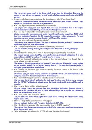 CIN Knowledge Bank
You can receive some goods in the depot which is less than the dispatched. You have theYou can receive some goods in the depot which is less than the dispatched. You have the
option to enter the receipt quantity as well as the challan quantity at the time of RG23Doption to enter the receipt quantity as well as the challan quantity at the time of RG23D
receipt.receipt.
o I want to calculate the excise duties at the time of export sales. What should I do?
There is a calculate tax button on the utilization screen of Excise invoice creation.. ThisThere is a calculate tax button on the utilization screen of Excise invoice creation.. This
option will calculate the taxes for an export invoice.option will calculate the taxes for an export invoice.
o Can I use my own layout for printing sales excise invoice?
Yes. If you are using your own layout then you need ot maintain this in the outputYes. If you are using your own layout then you need ot maintain this in the output
determination procedure of billing documents for the output type j1i0.determination procedure of billing documents for the output type j1i0.
o Can I use my own layout for printing Excise invoice other movements?
Excise invoice other movements picks up the report layout from the output type ZEXC whichExcise invoice other movements picks up the report layout from the output type ZEXC which
has been maintained against the SD output determination – Sales documents. You canhas been maintained against the SD output determination – Sales documents. You can
maintain your own layouts here and then they will be used for printing.maintain your own layouts here and then they will be used for printing.
o Can I use my own layouts for register printing?
Yes you can have your own layouts. You need to maintain the same in the CIN customizationYes you can have your own layouts. You need to maintain the same in the CIN customization
against the sap script form maintenance.against the sap script form maintenance.
o Can I change the posting date at the time of fort nightly utilization?
You can enter the posting date as per which you want the system to do the fortnightlyYou can enter the posting date as per which you want the system to do the fortnightly
posting.posting.
o Should I keep the fi/mm period open at the time of posting fort nightly utilization?
The current period alone should be open at the time of fortnightly utilization. It is alsoThe current period alone should be open at the time of fortnightly utilization. It is also
required that both MM as well as FI periods need to be open.required that both MM as well as FI periods need to be open.
o When I run fortnightly utilization the system is showing zero balance even though there is
some balance in the GL account?
The balances for utilization are picked up in CIN only when the MM period closing is doneThe balances for utilization are picked up in CIN only when the MM period closing is done
for the previous period. For eg. If you r posting date is 5for the previous period. For eg. If you r posting date is 5thth
Dec and the November period isDec and the November period is
still open system will show zero balance.still open system will show zero balance.
o Can I change the document type for the accounting document created at the time of excise
invoice creation?
Document type for excise invoice utilization is defined with in CIN customization at theDocument type for excise invoice utilization is defined with in CIN customization at the
company code level. You can use your own document type.company code level. You can use your own document type.
o Can I post the fort nightly utilization for individual excise invoices?
You can post the fortnightly utilization for individual invoices also. System give a messageYou can post the fortnightly utilization for individual invoices also. System give a message
that the CENVAT utilization is already doen. But this is configurable and could be made athat the CENVAT utilization is already doen. But this is configurable and could be made a
warning.warning.
o Can I reverse the fortnightly utilization done?
No you cannot reverse the posting doen with fortnightly utilization. Simulate option isNo you cannot reverse the posting doen with fortnightly utilization. Simulate option is
provided in this option for the user to check whether things are ok so that the chances ofprovided in this option for the user to check whether things are ok so that the chances of
error are minimal in the actual run.error are minimal in the actual run.
o Can I have excise rates more than 100%?
Yes you can have excise rates higher than 100% since some of the tobacco items carryYes you can have excise rates higher than 100% since some of the tobacco items carry
higher excise rates.higher excise rates.
o How do I map the tax classification to form types?
You can maintain it along with Form type definitions in CIN IMG.You can maintain it along with Form type definitions in CIN IMG.
o Can I decide not to generate folio numbers at the time of RG23D creation?
Yes you can keep the customization option at the Excise group level blank and also you canYes you can keep the customization option at the Excise group level blank and also you can
leave the user-exit open.leave the user-exit open.
o What will happen when I cancel a RG23D selection for sales already made?
SAP Labs India (Draft) Page 22 of 50
 