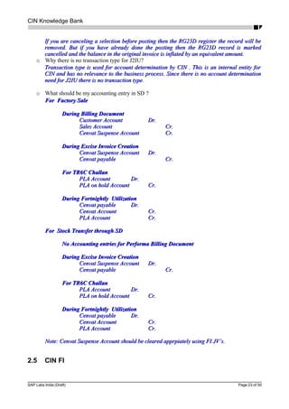 CIN Knowledge Bank
If you are canceling a selection before posting then the RG23D register the record will beIf you are canceling a selection before posting then the RG23D register the record will be
removed. But if you have already done the posting then the RG23D record is markedremoved. But if you have already done the posting then the RG23D record is marked
cancelled and the balance in the original invoice is inflated by an equivalent amount.cancelled and the balance in the original invoice is inflated by an equivalent amount.
o Why there is no transaction type for J2IU?
Transaction type is used for account determination by CIN . This is an internal entity forTransaction type is used for account determination by CIN . This is an internal entity for
CIN and has no relevance to the business process. Since there is no account determinationCIN and has no relevance to the business process. Since there is no account determination
need for J2IU there is no transaction typeneed for J2IU there is no transaction type.
o What should be my accounting entry in SD ?
For Factory SaleFor Factory Sale
During Billing DocumentDuring Billing Document
Customer AccountCustomer Account Dr.Dr.
Sales AccountSales Account Cr.Cr.
Cenvat Suspense AccountCenvat Suspense Account Cr.Cr.
During Excise Invoice CreationDuring Excise Invoice Creation
Cenvat Suspense AccountCenvat Suspense Account Dr.Dr.
Cenvat payableCenvat payable Cr.Cr.
For TR6C ChallanFor TR6C Challan
PLA AccountPLA Account Dr.Dr.
PLA on hold AccountPLA on hold Account Cr.Cr.
During Fortnightly UtilizationDuring Fortnightly Utilization
Cenvat payableCenvat payable Dr.Dr.
Cenvat AccountCenvat Account Cr.Cr.
PLA AccountPLA Account Cr.Cr.
For Stock Transfer through SDFor Stock Transfer through SD
No Accounting entries for Performa Billing DocumentNo Accounting entries for Performa Billing Document
During Excise Invoice CreationDuring Excise Invoice Creation
Cenvat Suspense AccountCenvat Suspense Account Dr.Dr.
Cenvat payableCenvat payable Cr.Cr.
For TR6C ChallanFor TR6C Challan
PLA AccountPLA Account Dr.Dr.
PLA on hold AccountPLA on hold Account Cr.Cr.
During Fortnightly UtilizationDuring Fortnightly Utilization
Cenvat payableCenvat payable Dr.Dr.
Cenvat AccountCenvat Account Cr.Cr.
PLA AccountPLA Account Cr.Cr.
Note: Cenvat Suspense Account should be cleared apprpiately using FI JV’s.Note: Cenvat Suspense Account should be cleared apprpiately using FI JV’s.
2.5 CIN FI
SAP Labs India (Draft) Page 23 of 50
 