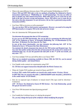 CIN Knowledge Bank
o What is the main difference between classic TDS and Extended Withholding tax (EWT)?
Classic TDS and EWT TDS refer to the two methods of handling Tax Deducted at SourceClassic TDS and EWT TDS refer to the two methods of handling Tax Deducted at Source
transactions (referred to as “Withholding tax” in SAP terminology). You may use either oftransactions (referred to as “Withholding tax” in SAP terminology). You may use either of
these to handle your TDS related transactions. While EWT allows you to create the tax linethese to handle your TDS related transactions. While EWT allows you to create the tax line
both at the time of invoice receipt and payments, classic TDS allows you to create the taxboth at the time of invoice receipt and payments, classic TDS allows you to create the tax
line only at the time of payment. In case of invoices, the tax line is generated using anotherline only at the time of payment. In case of invoices, the tax line is generated using another
transaction (J1INC).transaction (J1INC).
o Can I have TDS on invoices as well as payments?
Yes, you can have TDS on both invoices and payments. However, you need to be using theYes, you can have TDS on both invoices and payments. However, you need to be using the
EWT functionality to recognize TDS at the time of invoice receipt.EWT functionality to recognize TDS at the time of invoice receipt.
o How do I determine the TDS payment due date?
You determine the payment due date in CIN customizing.You determine the payment due date in CIN customizing.
In case you use the EWT functionality, this can be done by customizing the following link:In case you use the EWT functionality, this can be done by customizing the following link:
J1ITJ1IT  Tax Deducted at SourceTax Deducted at Source  Extended Withholding TaxExtended Withholding Tax  Determination of TaxDetermination of Tax
Due DatesDue Dates  Maintain Tax Due Dates for Tax TypesMaintain Tax Due Dates for Tax Types
In case of the classic functionality, you may customize the following link: J1ITIn case of the classic functionality, you may customize the following link: J1IT  TaxTax
Deducted at SourceDeducted at Source  Payment Due Date MaintenancePayment Due Date Maintenance
You maintain the details of payment due dates for the TDS section and Recipient type. YouYou maintain the details of payment due dates for the TDS section and Recipient type. You
may enter the number of days from the date of transaction for the section if it is meant to bemay enter the number of days from the date of transaction for the section if it is meant to be
maintained that way. In case the payment due date falls on the 7maintained that way. In case the payment due date falls on the 7thth
of the next month, youof the next month, you
may enter ‘777’.may enter ‘777’.
o Can I have multiple TAN nos and still be able to use Classic TDS?
There are no standard customizing available in Classic TDS, the TAN No. can be enteredThere are no standard customizing available in Classic TDS, the TAN No. can be entered
during challan update and Annual Return.during challan update and Annual Return.
o Can I handle works contacts tax requirements using CIN?
No. CIN does not support transactions that fall under the Works Contract Act.No. CIN does not support transactions that fall under the Works Contract Act.
o Where do Vendor PAN numbers get stored in Classic and EWT?
In classic TDS, vendor PAN numbers are stored in the vendor masterIn classic TDS, vendor PAN numbers are stored in the vendor master  extrasextras  textstexts
In EWT TDS, they are stored in the table J_1IMOVENDEWT under the field J_1IPANNO inIn EWT TDS, they are stored in the table J_1IMOVENDEWT under the field J_1IPANNO in
in the vendor masterin the vendor master  CIN Details .CIN Details .
o How do we represent type of deductor in Annual return? (The type could be Advertiser /
Contractor)
J1ITJ1IT  Classic Tax Deducted at SourceClassic Tax Deducted at Source TDS Section - Tax Code Relationship, specifyTDS Section - Tax Code Relationship, specify
the type for taxcode & section.the type for taxcode & section.
o Can I Post TDS document into Special posting periods?
YesYes
o Can I modify the Certificate layout w/o altering the program?
Yes, you may change the layout of the certificate without modifying the programYes, you may change the layout of the certificate without modifying the program
SAP Labs India (Draft) Page 24 of 50
 