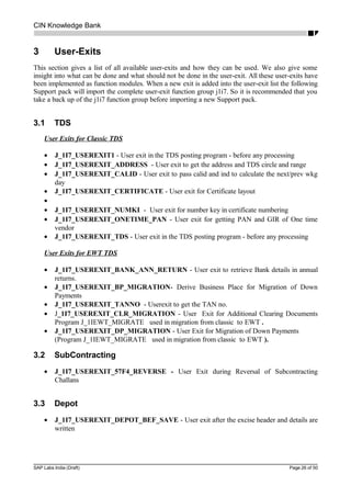 CIN Knowledge Bank
3 User-Exits
This section gives a list of all available user-exits and how they can be used. We also give some
insight into what can be done and what should not be done in the user-exit. All these user-exits have
been implemented as function modules. When a new exit is added into the user-exit list the following
Support pack will import the complete user-exit function group j1i7. So it is recommended that you
take a back up of the j1i7 function group before importing a new Support pack.
3.1 TDS
User Exits for Classic TDS
• J_1I7_USEREXIT1 - User exit in the TDS posting program - before any processing
• J_1I7_USEREXIT_ADDRESS - User exit to get the address and TDS circle and range
• J_1I7_USEREXIT_CALID - User exit to pass calid and ind to calculate the next/prev wkg
day
• J_1I7_USEREXIT_CERTIFICATE - User exit for Certificate layout
•
• J_1I7_USEREXIT_NUMKI - User exit for number key in certificate numbering
• J_1I7_USEREXIT_ONETIME_PAN - User exit for getting PAN and GIR of One time
vendor
• J_1I7_USEREXIT_TDS - User exit in the TDS posting program - before any processing
User Exits for EWT TDS
• J_1I7_USEREXIT_BANK_ANN_RETURN - User exit to retrieve Bank details in annual
returns.
• J_1I7_USEREXIT_BP_MIGRATION- Derive Business Place for Migration of Down
Payments
• J_1I7_USEREXIT_TANNO - Userexit to get the TAN no.
• J_1I7_USEREXIT_CLR_MIGRATION - User Exit for Additional Clearing Documents
Program J_1IEWT_MIGRATE used in migration from classic to EWT .
• J_1I7_USEREXIT_DP_MIGRATION - User Exit for Migration of Down Payments
(Program J_1IEWT_MIGRATE used in migration from classic to EWT ).
3.2 SubContracting
• J_1I7_USEREXIT_57F4_REVERSE - User Exit during Reversal of Subcontracting
Challans
3.3 Depot
• J_1I7_USEREXIT_DEPOT_BEF_SAVE - User exit after the excise header and details are
written
SAP Labs India (Draft) Page 26 of 50
 