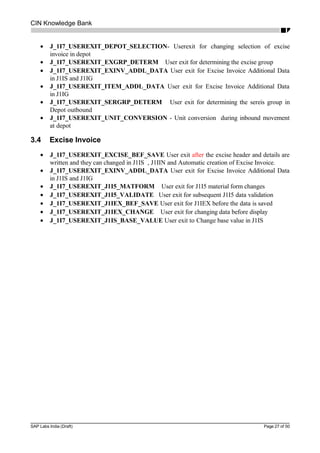 CIN Knowledge Bank
• J_1I7_USEREXIT_DEPOT_SELECTION- Userexit for changing selection of excise
invoice in depot
• J_1I7_USEREXIT_EXGRP_DETERM User exit for determining the excise group
• J_1I7_USEREXIT_EXINV_ADDL_DATA User exit for Excise Invoice Additional Data
in J1IS and J1IG
• J_1I7_USEREXIT_ITEM_ADDL_DATA User exit for Excise Invoice Additional Data
in J1IG
• J_1I7_USEREXIT_SERGRP_DETERM User exit for determining the sereis group in
Depot outbound
• J_1I7_USEREXIT_UNIT_CONVERSION - Unit conversion during inbound movement
at depot
3.4 Excise Invoice
• J_1I7_USEREXIT_EXCISE_BEF_SAVE User exit after the excise header and details are
written and they can changed in J1IS , J1IIN and Automatic creation of Excise Invoice.
• J_1I7_USEREXIT_EXINV_ADDL_DATA User exit for Excise Invoice Additional Data
in J1IS and J1IG
• J_1I7_USEREXIT_J1I5_MATFORM User exit for J1I5 material form changes
• J_1I7_USEREXIT_J1I5_VALIDATE User exit for subsequent J1I5 data validation
• J_1I7_USEREXIT_J1IEX_BEF_SAVE User exit for J1IEX before the data is saved
• J_1I7_USEREXIT_J1IEX_CHANGE User exit for changing data before display
• J_1I7_USEREXIT_J1IS_BASE_VALUE User exit to Change base value in J1IS
SAP Labs India (Draft) Page 27 of 50
 