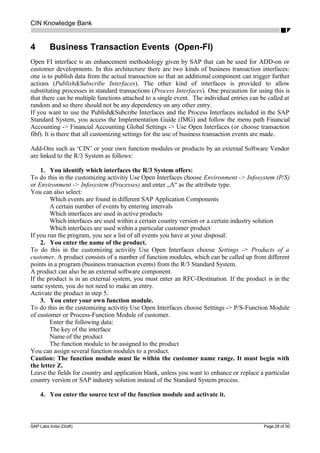 CIN Knowledge Bank
4 Business Transaction Events (Open-FI)
Open FI interface is an enhancement methodology given by SAP that can be used for ADD-on or
customer developments. In this architecture there are two kinds of business transaction interfaces:
one is to publish data from the actual transaction so that an additional component can trigger further
actions (Publish&Subscribe Interfaces). The other kind of interfaces is provided to allow
substituting processes in standard transactions (Process Interfaces). One precaution for using this is
that there can be multiple functions attached to a single event. The individual entries can be called at
random and so there should not be any dependency on any other entry.
If you want to use the Publish&Subcribe Interfaces and the Process Interfaces included in the SAP
Standard System, you access the Implementation Guide (IMG) and follow the menu path Financial
Accounting -> Financial Accounting Global Settings -> Use Open Interfaces (or choose transaction
fibf). It is there that all customizing settings for the use of business transaction events are made.
Add-Ons such as ‘CIN’ or your own function modules or products by an external Software Vendor
are linked to the R/3 System as follows:
1. You identify which interfaces the R/3 System offers:
To do this in the customizing activitiy Use Open Interfaces choose Environment -> Infosystem (P/S)
or Environment -> Infosystem (Processes) and enter „A“ as the attribute type.
You can also select:
Which events are found in different SAP Application Components
A certain number of events by entering intervals
Which interfaces are used in active products
Which interfaces are used within a certain country version or a certain industry solution
Which interfaces are used within a particular customer product
If you run the program, you see a list of all events you have at your disposal:
2. You enter the name of the product.
To do this in the customizing activitiy Use Open Interfaces choose Settings -> Products of a
customer. A product consists of a number of function modules, which can be called up from different
points in a program (business transaction events) from the R/3 Standard System.
A product can also be an external software component.
If the product is in an external system, you must enter an RFC-Destination. If the product is in the
same system, you do not need to make an entry.
Activate the product in step 5.
3. You enter your own function module.
To do this in the customizing activitiy Use Open Interfaces choose Settings -> P/S-Function Module
of customer or Process-Function Module of customer.
Enter the following data:
The key of the interface
Name of the product
The function module to be assigned to the product
You can assign several function modules to a product.
Caution: The function module must lie within the customer name range. It must begin with
the letter Z.
Leave the fields for country and application blank, unless you want to enhance or replace a particular
country version or SAP industry solution instead of the Standard System process.
4. You enter the source text of the function module and activate it.
SAP Labs India (Draft) Page 28 of 50
 
