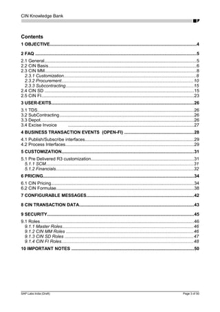 CIN Knowledge Bank
Contents
1 OBJECTIVE........................................................................................................................4
2 FAQ ....................................................................................................................................5
2.1 General............................................................................................................................5
2.2 CIN Basis.........................................................................................................................6
2.3 CIN MM............................................................................................................................8
2.3.1 Customization............................................................................................................8
2.3.2 Procurement............................................................................................................10
2.3.3 Subcontracting.........................................................................................................15
2.4 CIN SD ..........................................................................................................................15
2.5 CIN FI.............................................................................................................................23
3 USER-EXITS.....................................................................................................................26
3.1 TDS................................................................................................................................26
3.2 SubContracting..............................................................................................................26
3.3 Depot..............................................................................................................................26
3.4 Excise Invoice .......................................................................................................27
4 BUSINESS TRANSACTION EVENTS (OPEN-FI) .........................................................28
4.1 Publish/Subscribe interfaces.........................................................................................29
4.2 Process Interfaces.........................................................................................................29
5 CUSTOMIZATION............................................................................................................31
5.1 Pre Delivered R3 customization....................................................................................31
5.1.1 SCM.........................................................................................................................31
5.1.2 Financials.................................................................................................................32
6 PRICING...........................................................................................................................34
6.1 CIN Pricing.....................................................................................................................34
6.2 CIN Formulae.................................................................................................................38
7 CONFIGURABLE MESSAGES........................................................................................42
8 CIN TRANSACTION DATA..............................................................................................43
9 SECURITY........................................................................................................................45
9.1 Roles..............................................................................................................................46
9.1.1 Master Roles...........................................................................................................46
9.1.2 CIN MM Roles ........................................................................................................46
9.1.3 CIN SD Roles .........................................................................................................47
9.1.4 CIN FI Roles............................................................................................................48
10 IMPORTANT NOTES ....................................................................................................50
SAP Labs India (Draft) Page 3 of 50
 