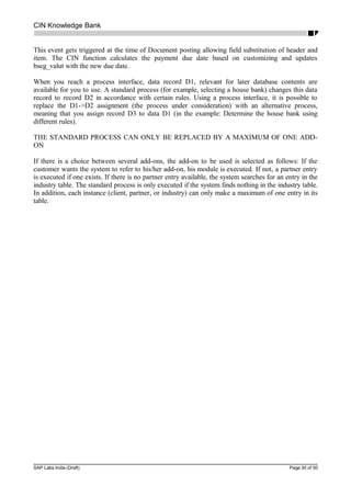 CIN Knowledge Bank
This event gets triggered at the time of Document posting allowing field substitution of header and
item. The CIN function calculates the payment due date based on customizing and updates
bseg_valut with the new due date.
When you reach a process interface, data record D1, relevant for later database contents are
available for you to use. A standard process (for example, selecting a house bank) changes this data
record to record D2 in accordance with certain rules. Using a process interface, it is possible to
replace the D1->D2 assignment (the process under consideration) with an alternative process,
meaning that you assign record D3 to data D1 (in the example: Determine the house bank using
different rules).
THE STANDARD PROCESS CAN ONLY BE REPLACED BY A MAXIMUM OF ONE ADD-
ON
If there is a choice between several add-ons, the add-on to be used is selected as follows: If the
customer wants the system to refer to his/her add-on, his module is executed. If not, a partner entry
is executed if one exists. If there is no partner entry available, the system searches for an entry in the
industry table. The standard process is only executed if the system finds nothing in the industry table.
In addition, each instance (client, partner, or industry) can only make a maximum of one entry in its
table.
SAP Labs India (Draft) Page 30 of 50
 