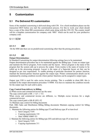 CIN Knowledge Bank
5 Customization
5.1 Pre Delivered R3 customization
Some of the standard customizing is delivered along with CIN. For a fresh installation please run the
transaction O035 before you start the customization process. For this to work your client should
have a copy of the client 000 customization which came along with the CIN CD. The country install
will do a template customization for company code ‘0001’ which can be used for your productive
company code.
5.1.1 SCM
5.1.1.1 MM
On the MM side there are no predelivered customizing other than the pricing procedures.
5.1.1.2 SD
Output Determination:
In Standard Customizing for output determination following settings have to be maintained.
Output determination procedure has to be maintained against the Billing type. Create an output type
and maintain the Driver program, Form routine and the layout. Driver program is the name of the
program that the system calls up to process the output. Form routine is the name of routine to be
called up in the processing program. Layout is the name of a Sapscript layout set that can be
designed as per user requirement. To enable printing of particular document for partner function,
maintain the desired partner function against the output type. Printer communication details can be
maintained by creating condition records where partner functions can be assigned to output types.
Output type J1I0 is used for sales excise invoice printing. This is available in client 000. this is
included in the output determination procedure V10000. You have to maintain the condition records
for the output type for each sold to party.
Copy Control from delivery to Billing
(i) When excise and commercial invoice are the same
The copy control path is OR --> LF --> F2
When excise and commercial invoice are different, i.e. Multiple excise invoices for a single
commercial invoice
The copy control path is OR-JF-JEX -F2
To Maintain copy control for billing documents
Path: IMG Sales and Distribution Billing Billing documents Maintain copying control for billing
documents.
1. Maintain the following entries for Billing type F2 and Delivery type JF at item level
o Item Category TAN
o Copying requirements 310
o Data VBRK/VBRP 351
2. Maintain the following entries for Billing type JEX and delivery type JF at item level
o Item Category TAN
o Copying requirements 311
SAP Labs India (Draft) Page 31 of 50
 