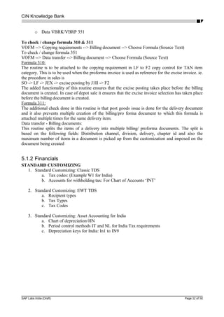 CIN Knowledge Bank
o Data VBRK/VBRP 351
To check / change formula 310 & 311
VOFM --> Copying requirements --> Billing document --> Choose Formula (Source Text)
To check / change formula 351
VOFM --> Data transfer --> Billing document --> Choose Formula (Source Text)
Formula 310:
The routine is to be attached to the copying requirement in LF to F2 copy control for TAN item
category. This is to be used when the proforma invoice is used as reference for the excise invoice. ie.
the procedure in sales is
SO -> LF -> JEX -> excise posting by J1II -> F2
The added functionality of this routine ensures that the excise posting takes place before the billing
document is created. In case of depot sale it ensures that the excise invoice selection has taken place
before the billing document is created.
Formula 311:
The additional check done in this routine is that post goods issue is done for the delivery document
and it also prevents multiple creation of the billing/pro forma document to which this formula is
attached multiple times for the same delivery item.
Data transfer - Billing documents:
This routine splits the items of a delivery into multiple billing/ proforma documents. The split is
based on the following fields: Distribution channel, division, delivery, chapter id and also the
maximum number of items in a document is picked up from the customization and imposed on the
document being created
5.1.2 Financials
STANDARD CUSTOMIZING
1. Standard Customizing: Classic TDS
a. Tax codes: (Example W1 for India)
b. Accounts for withholding tax: For Chart of Accounts ‘INT’
2. Standard Customizing: EWT TDS
a. Recipient types
b. Tax Types
c. Tax Codes
3. Standard Customizing: Asset Accounting for India
a. Chart of depreciation 0IN
b. Period control methods IT and NL for India Tax requirements
c. Depreciation keys for India: In1 to IN9
SAP Labs India (Draft) Page 32 of 50
 