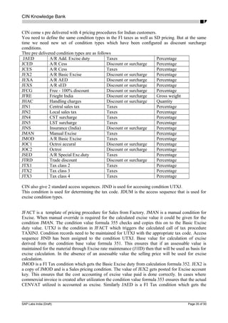 CIN Knowledge Bank
CIN come s pre delivered with 4 pricing procedures for Indian customers.
You need to define the same condition types in the FI taxes as well as SD pricing. But at the same
time we need new set of condition types which have been configured as discount surcharge
conditions.
Thre pre delivered condition types are as follows
JAED A/R Add. Excise duty Taxes Percentage
JCED A/R Cess Discount or surcharge Percentage
JCES A/R Cess Taxes Percentage
JEX2 A/R Basic Excise Discount or surcharge Percentage
JEXA A/R AED Discount or surcharge Percentage
JEXS A/R sED Discount or surcharge Percentage
JFCG Free - 100% discount Discount or surcharge Percentage
JFRE Frieght India Discount or surcharge Gross weight
JHAC Handling charges Discount or surcharge Quantity
JIN1 Central sales tax Taxes Percentage
JIN2 Local sales tax Taxes Percentage
JIN4 CST surcharge Taxes Percentage
JIN5 LST surcharge Taxes Percentage
JINS Insurance (India) Discount or surcharge Percentage
JMAN Manual Excise Taxes Percentage
JMOD A/R Basic Excise Taxes Percentage
JOC1 Octroi accural Discount or surcharge Percentage
JOC2 Octroi Discount or surcharge Percentage
JSED A/R Special Exc.duty Taxes Percentage
JTRD Trade discount Discount or surcharge Percentage
JTX1 Tax class 2 Taxes Percentage
JTX2 Tax class 3 Taxes Percentage
JTX3 Tax class 4 Taxes Percentage
CIN also give 2 standard access sequences. JIND is used for accessing condition UTXJ.
This condition is used for determining the tax code. JDUM is the access sequence that is used for
excise condition types.
JFACT is a template of pricing procedure for Sales from Factory. JMAN is a manual condition for
Excise. When manual override is required for the calculated excise value it could be given for the
condition JMAN. The condition value formula 355 checks and copies this on to the Basic Excise
duty value. UTXJ is the condition in JFACT which triggers the calculated call of tax procedure
TAXINJ. Condition records need to be maintained for UTXJ with the appropriate tax code. Access
sequence JIND has been assigned to the condition UTXJ. Base value for calculation of excise
derived from the condition base value formula 351. This ensures that if an assessable value is
maintained for the material through Excise rate maintenance (J1ID) then that will be used as basis for
excise calculation. In the absence of an assessable value the selling price will be used for excise
calculation.
JMOD is a FI Tax condition which gets the Basic Excise duty from calculation formula 352. JEX2 is
a copy of JMOD and is a Sales pricing condition. The value of JEX2 gets posted for Excise account
key. This ensures that the cost accounting of excise value paid is done correctly. In cases where
commercial invoice is created after utilization the condition value formula 353 ensures that the actual
CENVAT utilized is accounted as excise. Similarly JAED is a FI Tax condition which gets the
SAP Labs India (Draft) Page 35 of 50
 