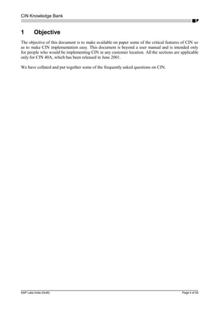 CIN Knowledge Bank
1 Objective
The objective of this document is to make available on paper some of the critical features of CIN so
as to make CIN implementation easy. This document is beyond a user manual and is intended only
for people who would be implementing CIN in any customer location. All the sections are applicable
only for CIN 40A, which has been released in June 2001.
We have collated and put together some of the frequently asked questions on CIN.
SAP Labs India (Draft) Page 4 of 50
 
