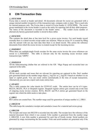 CIN Knowledge Bank
8 CIN Transaction Data
J_1IEXCHDR
Excise data is stored as header and detail. All documents relevant for excise are generated with a
unique internal number irrespective of the transaction type, company code or plant. This is used only
for internal purposes only. The Excise data is stored in Excise header (J_1IEXCHDR). The excise
group maintained in the excise header is used as the entity for reporting and all duty debit purposes.
The status of the document is recorded in the header status. . The vendor excise number or
alternatively factory-generated number is stored in these tables
J_1IEXCDTL
This contains the detail data at line item level for a given excise invoice. For each header record
normally there is a detail records except under one situation. When an excise JV is created by filling
only the amount with out any item data then there is no detail record. This carries the reference
documents from which the excise invoice is created except for the incoming invoice.
J_1IGRXREF
When there are multiple/single Goods receipts for the same excise invoice the cross references are
stored in J_1IGRXREF. This table is relevant only for the incoming excise invoices under
transaction type ‘GRPO’.
J_1IGRXSUB
All the Subcontracting challan that are referred in the GR / Migo Popup and reconciled later are
captured in this table.
J_1IPART1
All the stock receipts and issues that are relevant for reporting are captured in this. Part1 number
gets generated based on the number range object j_1irg23a1 or j_1irg23C1 based on whether it is an
input or capital goods. You can create entries automatically at the time of receipt transactions.
Alternatively you can run a report and create entries here.
J_1IPART2
This is table contains the value details for CENVAT credit. The entries here can be of 4 types.
RG23A, RG23C, PLA or Despatch register. Despatch register entries gets created only at the time
of outgoing excise invoice creation. R23A, RG23C and PLA entries get generated based on the
register into which the debit needs to take place.
J_1IRG1
RG1 entries are created here. The number range used for generation of unique number is J_1IRG1.
J_1IRGSUM
This table keeps the cumulative receipts and cumulative issues for a material and excise group.
J_1IRG23D
The receipts and issues into RG23D is recorded into this table. The receipts have the reference of the
material document from which it was created. Folio number is generated from the number range
J_1IRG23D. A new folio number is generated for each line of Goods receipt. Serial numbers are
generated by simpy incrementing the last number. Folio and serial numbers are generated only if the
SAP Labs India (Draft) Page 43 of 50
 