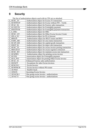 CIN Knowledge Bank
9 Security
The list of authorization objects used with in CIN are as attached.
J_1IEXC_JV Authorization object for Excise JV transaction
J_1IEWPOVP Authorization object for Excise without PO – Verify
J_1IFAC_SL Authorization object for Factory sales transaction
J_1IUTZLTN Authorization object for Fortnightly payment
J_1IFRTPYM Authorization object for Fortnightly payment transaction
J_1I_IMG Authorization object for IMG
J_1IEXC_OT Authorization object for Other Excise Invoice Create
J_1IPLA_FC Authorization object for PLA forecast
J_1IREGS Authorization object for RG23 issues and RG1
J_1IARE_ME Authorization object for area menu transaction
J_1ICAP_GD Authorization object for capital goods transaction
J_1IDEP_SL Authorization object for depot sale transaction
J_1IEXC_IV Authorization object for excise invoice posting transaction
J_1IREGEXT Authorization object for excise registers extraction
J_1IEXC_RT Authorization object for maintain excise rate transaction
J_1IEXPRN Authorization object for printing excise invoice
J_1IUTZL Autorization object for Fortnightly payment
J_1IEX_PST Autorization object for posting Other Excise invoice
J_1IFAC_S1 Enhanced Factory sales authorization
J_1IIEXCP Exceptions for sales Excise invoices
J_1IEXCJV1 Excise Invoice
J_1IEWPOCR Excise invoice without PO create
J_1ICWIZ Health Check
J_1IINEX Incoming Excise Invoice
J_1IFACSL1 Out going excise invoice - authorizations
J_1IFACT1 Out going excise invoice - authorizations
SAP Labs India (Draft) Page 45 of 50
 
