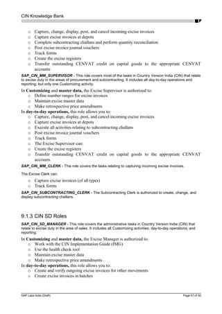 CIN Knowledge Bank
o Capture, change, display, post, and cancel incoming excise invoices
o Capture excise invoices at depots
o Complete subcontracting challans and perform quantity reconciliation
o Post excise invoice journal vouchers
o Track forms
o Create the excise registers
o Transfer outstanding CENVAT credit on capital goods to the appropriate CENVAT
accounts
SAP_CIN_MM_SUPERVISOR - This role covers most of the tasks in Country Version India (CIN) that relate
to excise duty in the areas of procurement and subcontracting. It includes all day-to-day operations and
reporting, but only one Customizing activity.
In Customizing and master data, the Excise Supervisor is authorized to:
o Define number ranges for excise invoices
o Maintain excise master data
o Make retrospective price amendments
In day-to-day operations, this role allows you to:
o Capture, change, display, post, and cancel incoming excise invoices
o Capture excise invoices at depots
o Execute all activities relating to subcontracting challans
o Post excise invoice journal vouchers
o Track forms
o The Excise Supervisor can:
o Create the excise registers
o Transfer outstanding CENVAT credit on capital goods to the appropriate CENVAT
accounts
SAP_CIN_MM_CLERK - This role covers the tasks relating to capturing incoming excise invoices.
The Excise Clerk can:
o Capture excise invoices (of all types)
o Track forms
SAP_CIN_SUBCONTRACTING_CLERK - The Subcontracting Clerk is authorized to create, change, and
display subcontracting challans.
9.1.3 CIN SD Roles
SAP_CIN_SD_MANAGER - This role covers the administrative tasks in Country Version India (CIN) that
relate to excise duty in the area of sales. It includes all Customizing activities; day-to-day operations; and
reporting.
In Customizing and master data, the Excise Manager is authorized to:
o Work with the CIN Implementation Guide (IMG)
o Use the health check tool
o Maintain excise master data
o Make retrospective price amendments
In day-to-day operations, this role allows you to:
o Create and verify outgoing excise invoices for other movements
o Create excise invoices in batches
SAP Labs India (Draft) Page 47 of 50
 