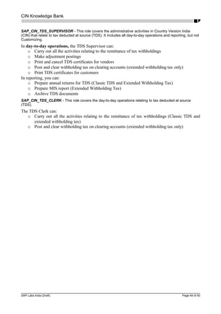 CIN Knowledge Bank
SAP_CIN_TDS_SUPERVISOR - This role covers the administrative activities in Country Version India
(CIN) that relate to tax deducted at source (TDS). It includes all day-to-day operations and reporting, but not
Customizing.
In day-to-day operations, the TDS Supervisor can:
o Carry out all the activities relating to the remittance of tax withholdings
o Make adjustment postings
o Print and cancel TDS certificates for vendors
o Post and clear withholding tax on clearing accounts (extended withholding tax only)
o Print TDS certificates for customers
In reporting, you can:
o Prepare annual returns for TDS (Classic TDS and Extended Withholding Tax)
o Prepare MIS report (Extended Withholding Tax)
o Archive TDS documents
SAP_CIN_TDS_CLERK - This role covers the day-to-day operations relating to tax deducted at source
(TDS).
The TDS Clerk can:
o Carry out all the activities relating to the remittance of tax withholdings (Classic TDS and
extended withholding tax)
o Post and clear withholding tax on clearing accounts (extended withholding tax only)
SAP Labs India (Draft) Page 49 of 50
 