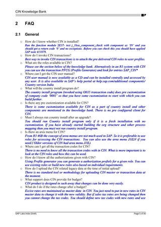 CIN Knowledge Bank
2 FAQ
2.1 General
o How do I know whether CIN is installed?
Run the function module SE37- test j_1bsa_component_check with component as ‘IN’ and youRun the function module SE37- test j_1bsa_component_check with component as ‘IN’ and you
should get a return code ‘0’ and no exceptions. Before you can check this you should have appliedshould get a return code ‘0’ and no exceptions. Before you can check this you should have applied
SAP note 411079.SAP note 411079.
o How do I invoke CIN transactions?
Best way to invoke CIN transactions is to attach the pre delivered CIN roles to user profiles.Best way to invoke CIN transactions is to attach the pre delivered CIN roles to user profiles.
o What are the roles available in CIN?
Please see the section below of the knowledge bank. Alternatively in an R3 system with CINPlease see the section below of the knowledge bank. Alternatively in an R3 system with CIN
you can use the transaction PFCG (Profile Generator) and look for entries SAP_CIN*you can use the transaction PFCG (Profile Generator) and look for entries SAP_CIN*
o Where can I get the CIN user manual?
CIN user manual is now available as a CD and can be installed centrally and accessed byCIN user manual is now available as a CD and can be installed centrally and accessed by
any user. It is also available in SAP’s help portal at help.sap.com/additional components/any user. It is also available in SAP’s help portal at help.sap.com/additional components/
Country version IndiaCountry version India
o What will the country install program do?
The country install program (invoked using O035 transaction code) does pre customizationThe country install program (invoked using O035 transaction code) does pre customization
of company code ‘0001’ so that you have some customization to start with which you canof company code ‘0001’ so that you have some customization to start with which you can
build further.build further.
o Is there any pre customization available for CIN?
There is some customization available for CIN as a part of country install and otherThere is some customization available for CIN as a part of country install and other
components are mentioned in the knowledge bank. There is no pre configured client forcomponents are mentioned in the knowledge bank. There is no pre configured client for
CIN.CIN.
o Must I always run country install after an upgrade?
You should run Country install program only if it is a fresh installation with noYou should run Country install program only if it is a fresh installation with no
customization. If you have already started building the org structure and other processcustomization. If you have already started building the org structure and other process
mapping then you must not run country install program.mapping then you must not run country install program.
o Is there an area menu for CIN?
From R3 46B the concept of area menus are not much used in SAP. So it is preferable to useFrom R3 46B the concept of area menus are not much used in SAP. So it is preferable to use
roles for accessing the CIN transactions. You can also use the area menu J1ILN if youroles for accessing the CIN transactions. You can also use the area menu J1ILN if you
need.( Older versions of CIN had area menu J1IL)need.( Older versions of CIN had area menu J1IL)
o Where can I get all the transaction codes for CIN?
There is no need to know all the transaction codes with in CIN. What is more important is toThere is no need to know all the transaction codes with in CIN. What is more important is to
look at the CIN roles and how this can be used.look at the CIN roles and how this can be used.
o How do I know all the authorizations given with CIN?
Using Profile generator you can generate a authorization profiels for a given role. You canUsing Profile generator you can generate a authorization profiels for a given role. You can
use existing roles or build new roles also based on individual requirements.use existing roles or build new roles also based on individual requirements.
o How do I upload the CIN related legacy data at the time of initial upload?
There is no standard tool or methodology for uploading CIN master or transaction data atThere is no standard tool or methodology for uploading CIN master or transaction data at
the moment.the moment.
o What support does CIN provide for budget?
CIN product is designed in such away that changes can be done very easily.CIN product is designed in such away that changes can be done very easily.
o What do I do if the rates change after a budget?
Excise rates are maintained as master data in CIN. You just need to put in new rates in CINExcise rates are maintained as master data in CIN. You just need to put in new rates in CIN
master data to change it with the new validity. But if sales tax rates are being changed thenmaster data to change it with the new validity. But if sales tax rates are being changed then
you cannot change the tax codes. You should define new tax codes with new rates and useyou cannot change the tax codes. You should define new tax codes with new rates and use
SAP Labs India (Draft) Page 5 of 50
 
