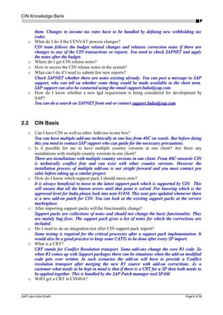 CIN Knowledge Bank
them. Changes to income tax rates have to be handled by defining new withholding taxthem. Changes to income tax rates have to be handled by defining new withholding tax
codes.codes.
o What do I do if the CENVAT process changes?
CIN team follows the budget related changes and releases correction notes if there areCIN team follows the budget related changes and releases correction notes if there are
changes to any of the CIN transactions or reports. You need to check SAPNET and applychanges to any of the CIN transactions or reports. You need to check SAPNET and apply
the notes after the budget.the notes after the budget.
o Where do I get CIN release notes?
o How to access the CIN release notes in the system?
o What can I do if I need to submit few new reports?
Check SAPNET whether there are notes existing already. You can post a message to SAPCheck SAPNET whether there are notes existing already. You can post a message to SAP
support, who can tell ou whether some thing would be made available in the short term.support, who can tell ou whether some thing would be made available in the short term.
SAP support can also be contacted using the email support.India@sap.comSAP support can also be contacted using the email support.India@sap.com
o How do I know whether a new lgal requirement is being considered for development by
SAP?
You can do a search on SAPNET front end or contactYou can do a search on SAPNET front end or contact support.India@sap.comsupport.India@sap.com
2.2 CIN Basis
o Can I have CIN as well as other Add-ons in one box?
You can have multiple add-ons technically in one box from 46C on wards. But before doingYou can have multiple add-ons technically in one box from 46C on wards. But before doing
this you need to contact SAP support who can guide for the necessary precautions.this you need to contact SAP support who can guide for the necessary precautions.
o Is it possible for me to have multiple country versions in one client? Are there any
installations with multiple country versions in one client?
There are installations with multiple country versions in one client. From 46C onwards CINThere are installations with multiple country versions in one client. From 46C onwards CIN
is technically conflict free and can exist with other country versions. However theis technically conflict free and can exist with other country versions. However the
installation process of multiple add-ons is not stright forward and you must contact preinstallation process of multiple add-ons is not stright forward and you must contact pre
sales before taking up a similar project.sales before taking up a similar project.
o How do I know which support pack I should move onto?
It is always beneficial to move to the latest support pack which is supported by CIN. ThisIt is always beneficial to move to the latest support pack which is supported by CIN. This
will ensure that all the known errors until that point is solved. For knowing which is thewill ensure that all the known errors until that point is solved. For knowing which is the
approved level for India please look into note 81456. This note gets updated whenever thereapproved level for India please look into note 81456. This note gets updated whenever there
is a new add-on patch for CIN. You can look at the existing support packs at the serviceis a new add-on patch for CIN. You can look at the existing support packs at the service
marketplace.marketplace.
o After importing support packs will the functionality change?
Support packs are collections of notes and should not change the basic functionality. TheySupport packs are collections of notes and should not change the basic functionality. They
are mainly bug fixes. The support pack gives a list of notes for which the corrections areare mainly bug fixes. The support pack gives a list of notes for which the corrections are
included.included.
o Do I need to do an integration test after CIN support pack import?
Some testing is required for the critical processes after a support pack implementation. ItSome testing is required for the critical processes after a support pack implementation. It
would also be a good practice to keep some CATTs to be done after every SP import.would also be a good practice to keep some CATTs to be done after every SP import.
o What is a CRT?
CRT stands for Conlfict Resolution transport. Some add-ons change the core R3 code. SoCRT stands for Conlfict Resolution transport. Some add-ons change the core R3 code. So
when R3 comes up with Support packages there can be situations when the add-on modifiedwhen R3 comes up with Support packages there can be situations when the add-on modified
code gets over written. In such scenarios the add-on will have to provide a Conflictcode gets over written. In such scenarios the add-on will have to provide a Conflict
resolution transport after merging the new R3 source with add-on corrections. As aresolution transport after merging the new R3 source with add-on corrections. As a
customer what needs to be kept in mind is that if there is a CRT for a SP then both needs tocustomer what needs to be kept in mind is that if there is a CRT for a SP then both needs to
be applied together. This is handled by the SAP Patch manager tool SPAM.be applied together. This is handled by the SAP Patch manager tool SPAM.
o Will I get a CRT in CIN40A?
SAP Labs India (Draft) Page 6 of 50
 