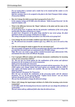 CIN Knowledge Bank
For an issuing plant a customer and a vendor has to be created and this vendor is to beFor an issuing plant a customer and a vendor has to be created and this vendor is to be
linked to this customer.linked to this customer.
Both the customers have to be assigned to the plant in the Stock Transport Order settings.Both the customers have to be assigned to the plant in the Stock Transport Order settings.
(Transaction:OMGN)(Transaction:OMGN)
o How do I change the debit account that is proposed in Excise JVs?
In the company settings of CIN IMG select the indicator “Debit Account Overwrite” for theIn the company settings of CIN IMG select the indicator “Debit Account Overwrite” for the
required company code.required company code.
o What is the difference between the ‘Depot’ indicator at the plant and the same at the
excise group level?
At excise group level: It indicates that for the particular combination of the excise groupAt excise group level: It indicates that for the particular combination of the excise group
and the plant, the plant will function as a depot.and the plant, the plant will function as a depot.
At plant level: Irrespective of the plant being attached to any excise group, the plantAt plant level: Irrespective of the plant being attached to any excise group, the plant
attached to all the excise groups will function as a depot.attached to all the excise groups will function as a depot.
The setting at the plant level takes precedence over that at the excise group level.The setting at the plant level takes precedence over that at the excise group level.
o Can I change the non-cenvatable condition types that have been delivered?
No. The delivered non-cenvatable condition types (e.g. JMO2 etc.) are to be used as theyNo. The delivered non-cenvatable condition types (e.g. JMO2 etc.) are to be used as they
are.are.
o Can the excise popup be made to appear for any movement type?
The excise popup will appear for all those movement types that have been delivered for CIN,The excise popup will appear for all those movement types that have been delivered for CIN,
provided these movement types are maintained in the CIN IMG settings.provided these movement types are maintained in the CIN IMG settings.
Note:Note: The users can create a copy of these standard movement types (delivered for CIN),The users can create a copy of these standard movement types (delivered for CIN),
and maintain the entry in the CIN IMG for the popup.and maintain the entry in the CIN IMG for the popup.
o Can I segregate different actions and reference documents combinations for incoming
excise invoice transaction (J1IEX)?
Yes. The user has two broad options for the combinations of the actions and referenceYes. The user has two broad options for the combinations of the actions and reference
documents for the incoming excise invoice transaction.documents for the incoming excise invoice transaction.
Define processing modes per transaction:Define processing modes per transaction:
Here the user can decide the processing modes associated with the transactions. For e.g. forHere the user can decide the processing modes associated with the transactions. For e.g. for
J1IEX capture, post, change, display and cancel options are available, while for J1IEX_CJ1IEX capture, post, change, display and cancel options are available, while for J1IEX_C
only capture and display options are available. The user has the freedom to change theonly capture and display options are available. The user has the freedom to change the
delivered settings.delivered settings.
Define Reference Documents Per Transaction:Define Reference Documents Per Transaction:
Here the user can decide the combination of the processing modes with the referenceHere the user can decide the combination of the processing modes with the reference
documents. For e.g. for the processing mode “Capture Excise Invoice” one can choosedocuments. For e.g. for the processing mode “Capture Excise Invoice” one can choose
reference documents such as PO, GR, STO etc.reference documents such as PO, GR, STO etc.
The user has the freedom to change the delivered settings.The user has the freedom to change the delivered settings.
o Where will I change the input/output attribute of a field of the incoming excise invoice
transaction?
In CIN IMG, under the Incoming Excise Invoices node the user can change the attributes ofIn CIN IMG, under the Incoming Excise Invoices node the user can change the attributes of
certain fields.certain fields.
The user cannot add any additional fields other than the delivered ones.The user cannot add any additional fields other than the delivered ones.
SAP Labs India (Draft) Page 9 of 50
 