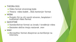 THEORA OGG
 Video format otvorenog koda
 Theora- video kodek , OGG kontenjer format
 WEBM
 Projekt čiji je cilj razviti otvoren, besplatan i
kvalitetan video format
 QUICKTIME
 Standardiziran format za izradu i izvođenje videa
 Datoteke obično imaju nastavak .mov
 WMV
 Microsoftov format dizajniran za korištenje na
Internetu
 