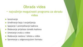 Obrada videa
- najvažnije mogućnosti programa za obradu
videa
 Izrezivanje
 Uređivanje boja i osvjetljenja
 Spajanje i premještanje kadrova
 Dodavanje prijelaza između kadrova
 Umetanje zvuka u video
 Dodavanje naslova i teksta u video
 Spremanje u odgovarajućem formatu
 
