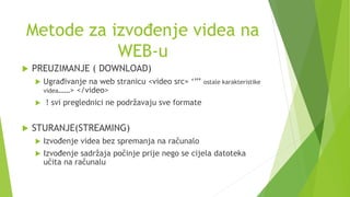 Metode za izvođenje videa na
WEB-u
 PREUZIMANJE ( DOWNLOAD)
 Ugrađivanje na web stranicu <video src= ‘’’’ ostale karakteristike
videa……> </video>
 ! svi preglednici ne podržavaju sve formate
 STURANJE(STREAMING)
 Izvođenje videa bez spremanja na računalo
 Izvođenje sadržaja počinje prije nego se cijela datoteka
učita na računalu
 