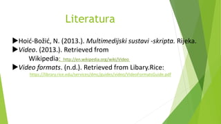 Literatura
Hoić-Božić, N. (2013.). Multimedijski sustavi -skripta. Rijeka.
Video. (2013.). Retrieved from
Wikipedia: http://en.wikipedia.org/wiki/Video
Video formats. (n.d.). Retrieved from Libary.Rice:
https://library.rice.edu/services/dmc/guides/video/VideoFormatsGuide.pdf
 
