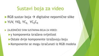 Sustavi boja za video
 RGB sustav boja  digitalne nepomične slike
 YUV, YIQ, YCB, YCBCR
 ZAJEDNIČKO SVIM SUSTAVIMA BOJA ZA VIDEO:
y komponenta izražava svijetlost
Ostale dvije komponente izražavaju boju
Komponente se mogu izračunati iz RGB modela
 