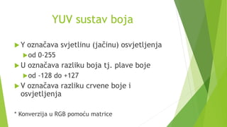 YUV sustav boja
 Y označava svjetlinu (jačinu) osvjetljenja
od 0-255
 U označava razliku boja tj. plave boje
od -128 do +127
 V označava razliku crvene boje i
osvjetljenja
* Konverzija u RGB pomoću matrice
 