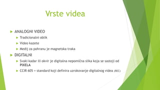 Vrste videa
 ANALOGNI VIDEO
 Tradicionalni oblik
 Video kazete
 Medij za pohranu je magnetska traka
 DIGITALNI
 Svaki kadar ili okvir je digitalna nepomična slika koja se sastoji od
PIXELA
 CCIR 605 = standard koji definira uzrokovanje digitalnog videa (REC)
 