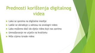 Prednosti korištenja digitalnog
videa
 Lako se sprema na digitalne medije
 Lakše se obrađuje u odnosu na analogni video
 Lako možemo doći do djela videa koji nas zanima
 Umnožavanje ne utječe na kvalitetu
 Niža cijena izrade videa
 