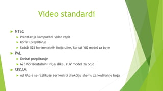 Video standardi
 NTSC
 Predstavlja kompozitni video zapis
 Koristi preplitanje
 Sadrži 525 horizontalnih linija slike, koristi YIQ model za boje
 PAL
 Koristi preplitanje
 625 horizontalnih linija slike, YUV model za boje
 SECAM
 od PAL-a se razlikuje jer koristi drukčiju shemu za kodiranje boja
 